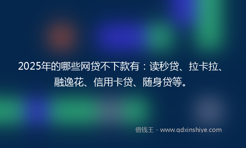 2025年的哪些网贷不下款有：读秒贷、拉卡拉、融逸花、信用卡贷、随身贷等。