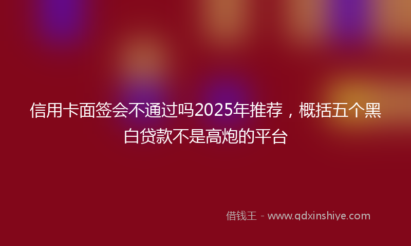 信用卡面签会不通过吗2025年推荐，概括五个黑白贷款不是高炮的平台
