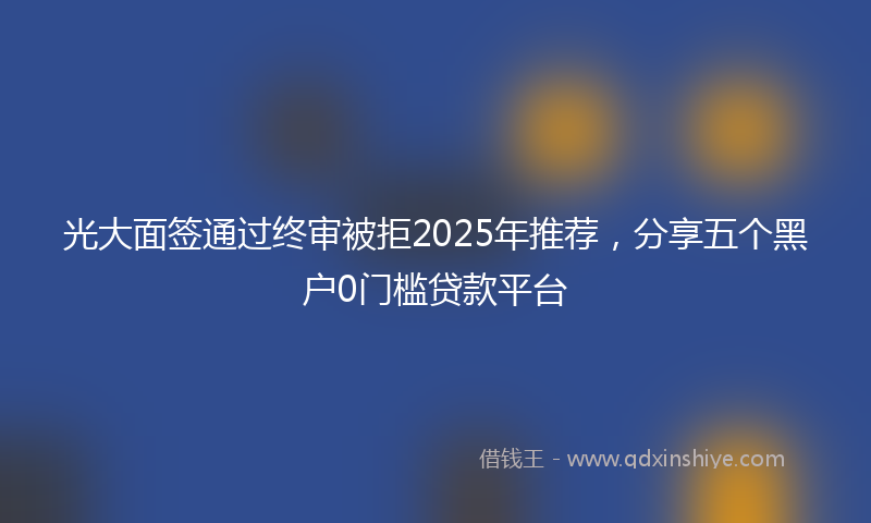 光大面签通过终审被拒2025年推荐，分享五个黑户0门槛贷款平台