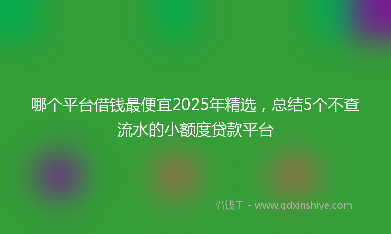 哪个平台借钱最便宜2025年精选，总结5个不查流水的小额度贷款平台