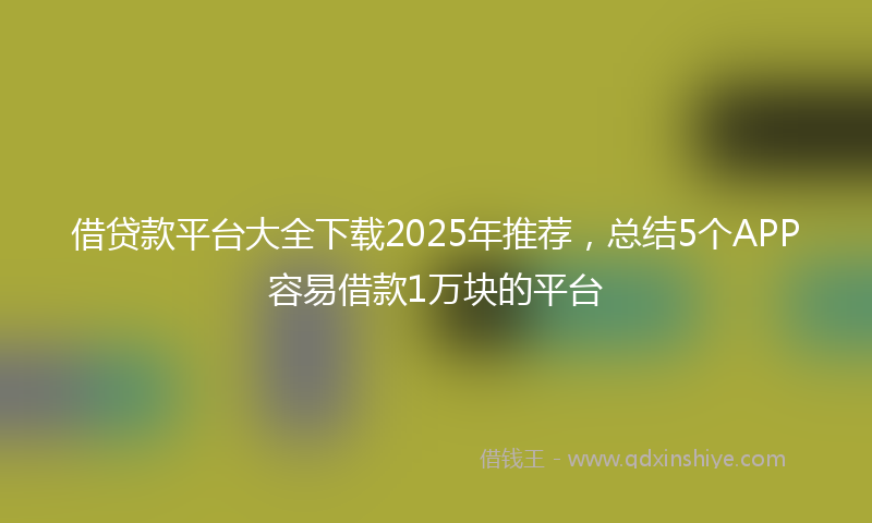 借贷款平台大全下载2025年推荐，总结5个APP容易借款1万块的平台