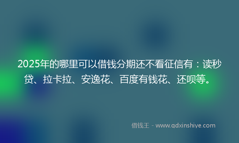 2025年的哪里可以借钱分期还不看征信有：读秒贷、拉卡拉、安逸花、百度有钱花、还呗等。