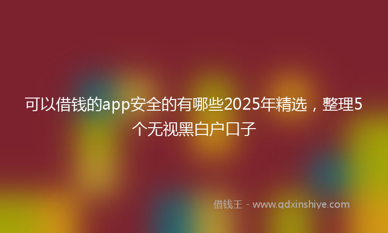 可以借钱的app安全的有哪些2025年精选，整理5个无视黑白户口子