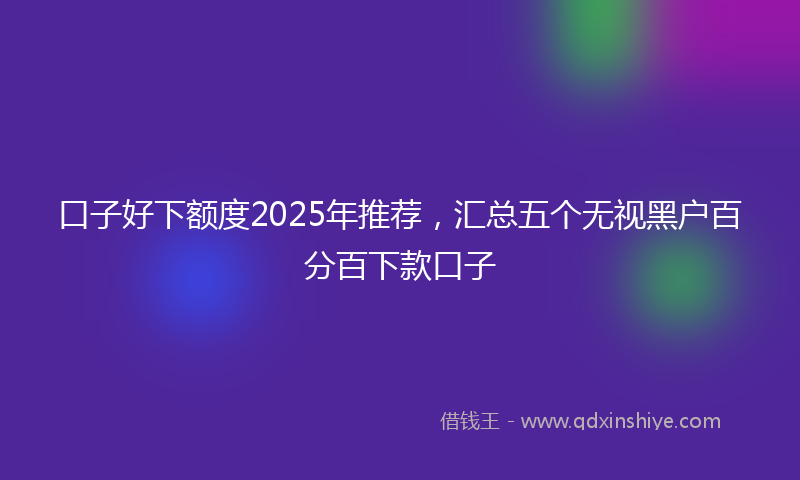 口子好下额度2025年推荐，汇总五个无视黑户百分百下款口子