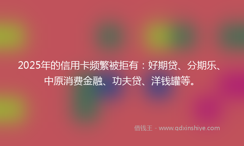 2025年的信用卡频繁被拒有：好期贷、分期乐、中原消费金融、功夫贷、洋钱罐等。