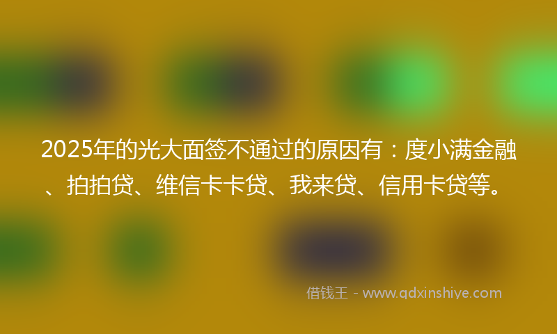 2025年的光大面签不通过的原因有：度小满金融、拍拍贷、维信卡卡贷、我来贷、信用卡贷等。