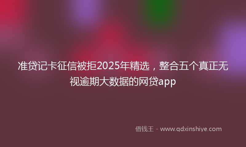 准贷记卡征信被拒2025年精选，整合五个真正无视逾期大数据的网贷app