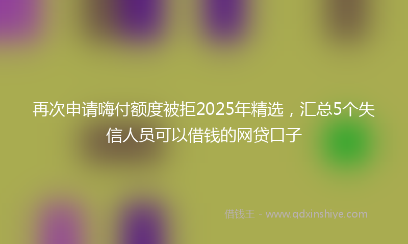 再次申请嗨付额度被拒2025年精选，汇总5个失信人员可以借钱的网贷口子