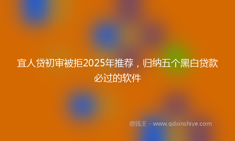 宜人贷初审被拒2025年推荐，归纳五个黑白贷款必过的软件
