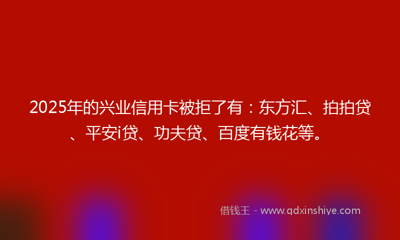 2025年的兴业信用卡被拒了有：东方汇、拍拍贷、平安i贷、功夫贷、百度有钱花等。
