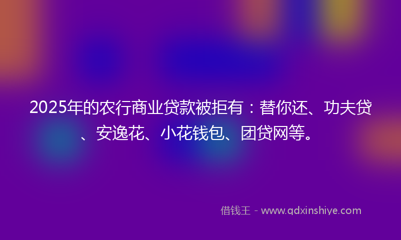 2025年的农行商业贷款被拒有：替你还、功夫贷、安逸花、小花钱包、团贷网等。