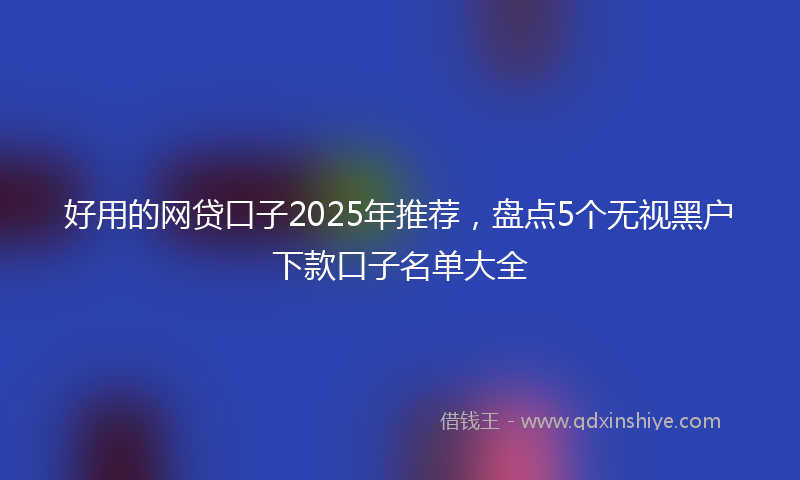 好用的网贷口子2025年推荐，盘点5个无视黑户下款口子名单大全