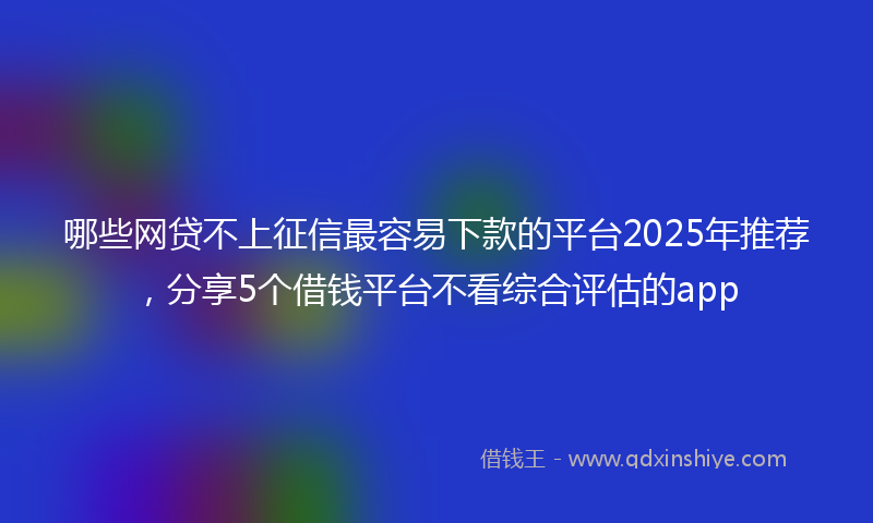 哪些网贷不上征信最容易下款的平台2025年推荐，分享5个借钱平台不看综合评估的app