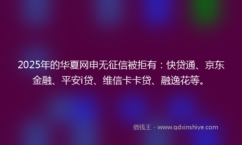 2025年的华夏网申无征信被拒有：快贷通、京东金融、平安i贷、维信卡卡贷、融逸花等。
