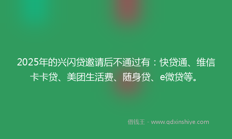 2025年的兴闪贷邀请后不通过有：快贷通、维信卡卡贷、美团生活费、随身贷、e微贷等。
