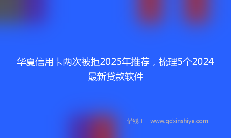 华夏信用卡两次被拒2025年推荐，梳理5个2024最新贷款软件