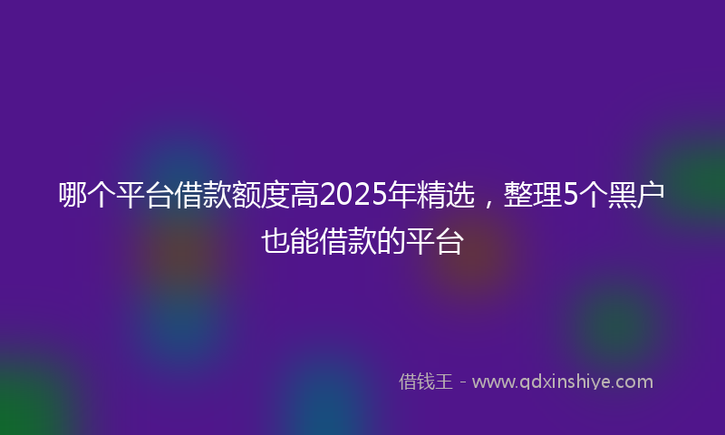 哪个平台借款额度高2025年精选，整理5个黑户也能借款的平台