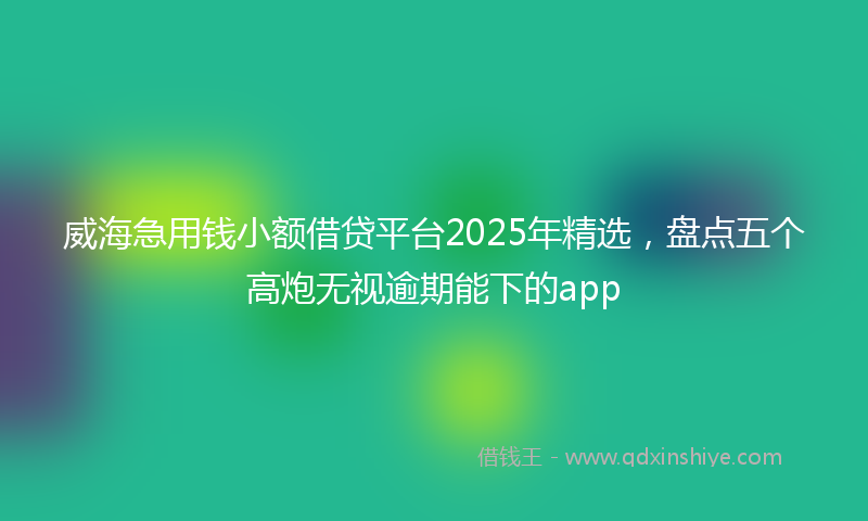 威海急用钱小额借贷平台2025年精选，盘点五个高炮无视逾期能下的app