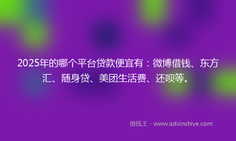 2025年的哪个平台贷款便宜有：微博借钱、东方汇、随身贷、美团生活费、还呗等。