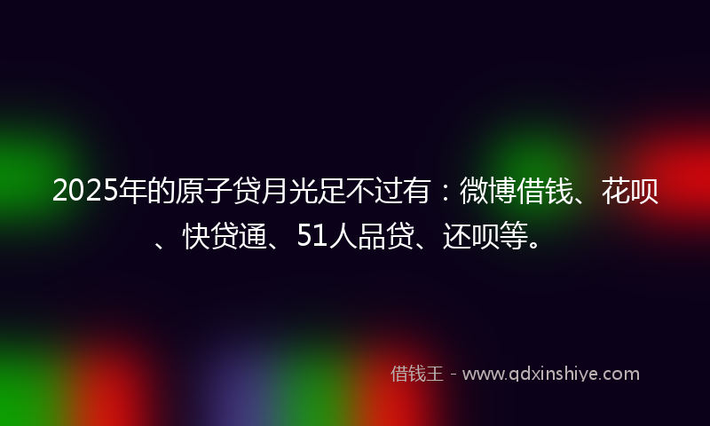 2025年的原子贷月光足不过有：微博借钱、花呗、快贷通、51人品贷、还呗等。