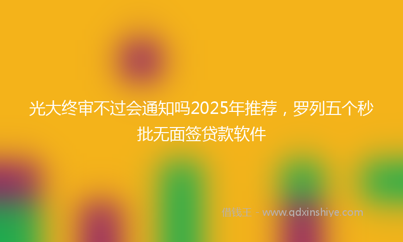 光大终审不过会通知吗2025年推荐，罗列五个秒批无面签贷款软件