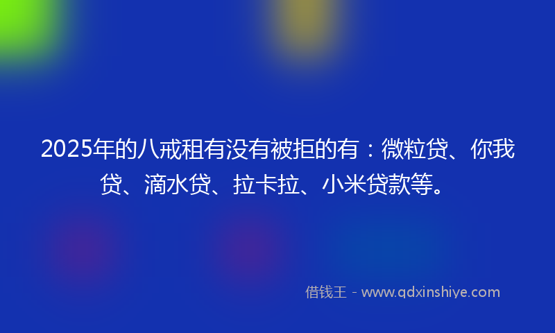2025年的八戒租有没有被拒的有：微粒贷、你我贷、滴水贷、拉卡拉、小米贷款等。