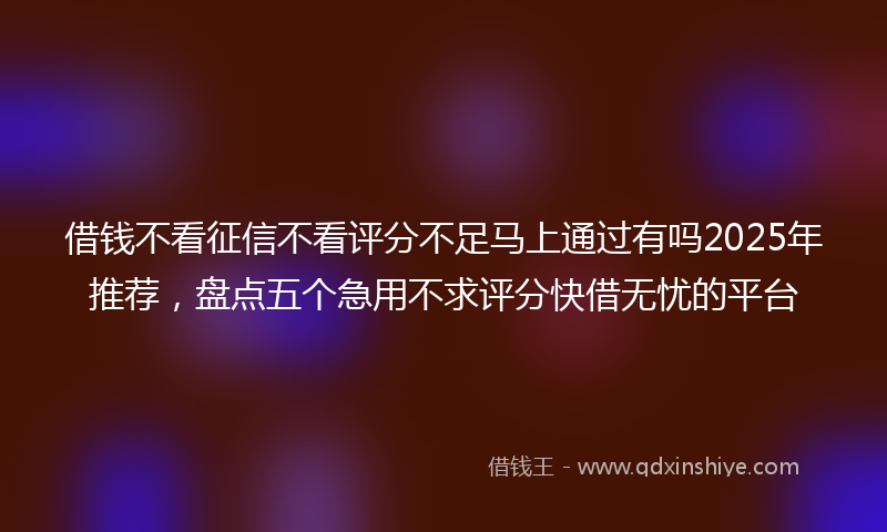 借钱不看征信不看评分不足马上通过有吗2025年推荐，盘点五个急用不求评分快借无忧的平台
