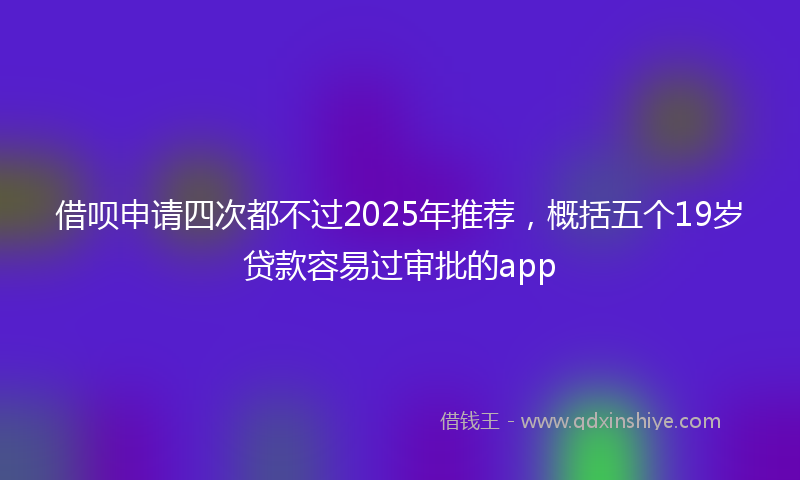 借呗申请四次都不过2025年推荐，概括五个19岁贷款容易过审批的app