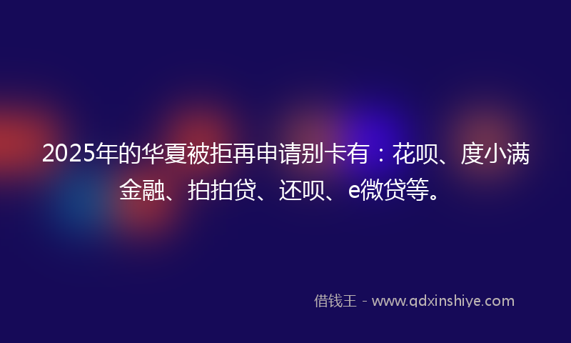 2025年的华夏被拒再申请别卡有：花呗、度小满金融、拍拍贷、还呗、e微贷等。