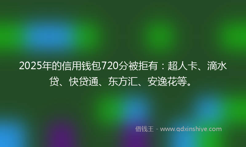 2025年的信用钱包720分被拒有：超人卡、滴水贷、快贷通、东方汇、安逸花等。