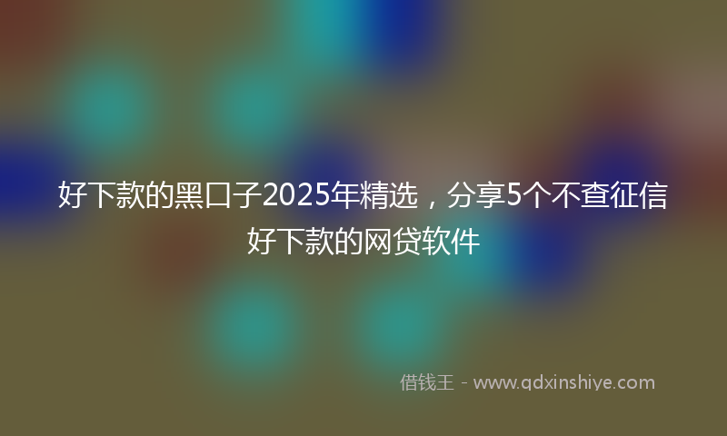 好下款的黑口子2025年精选，分享5个不查征信好下款的网贷软件