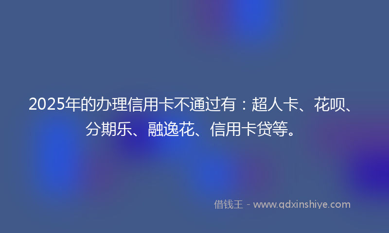 2025年的办理信用卡不通过有：超人卡、花呗、分期乐、融逸花、信用卡贷等。