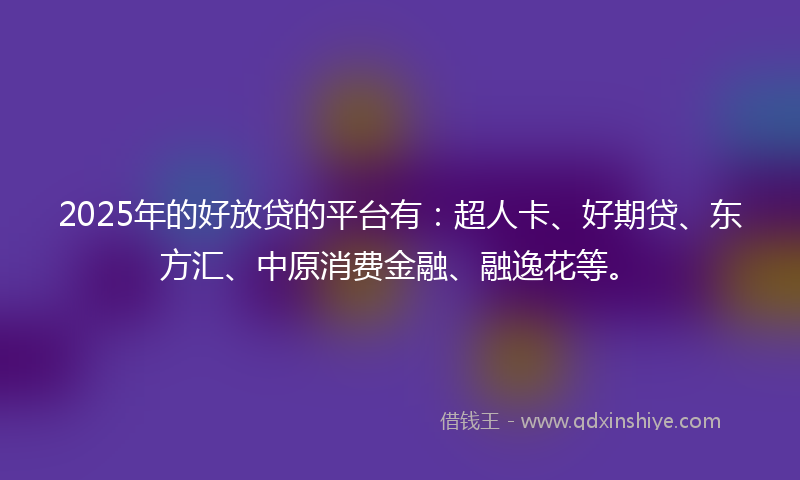 2025年的好放贷的平台有：超人卡、好期贷、东方汇、中原消费金融、融逸花等。