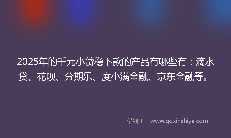 2025年的千元小贷稳下款的产品有哪些有：滴水贷、花呗、分期乐、度小满金融、京东金融等。