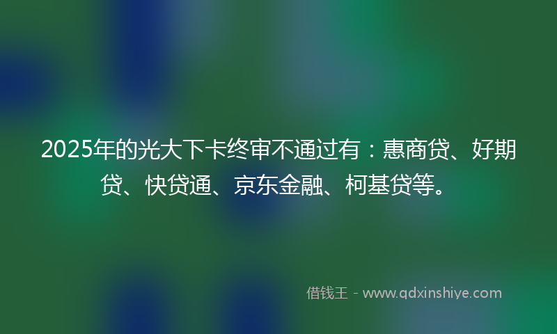 2025年的光大下卡终审不通过有：惠商贷、好期贷、快贷通、京东金融、柯基贷等。