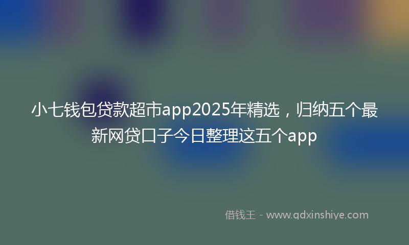 小七钱包贷款超市app2025年精选，归纳五个最新网贷口子今日整理这五个app