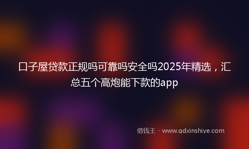口子屋贷款正规吗可靠吗安全吗2025年精选，汇总五个高炮能下款的app