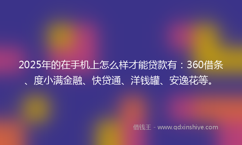 2025年的在手机上怎么样才能贷款有：360借条、度小满金融、快贷通、洋钱罐、安逸花等。