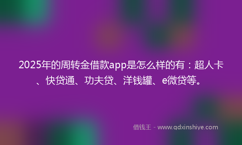 2025年的周转金借款app是怎么样的有：超人卡、快贷通、功夫贷、洋钱罐、e微贷等。