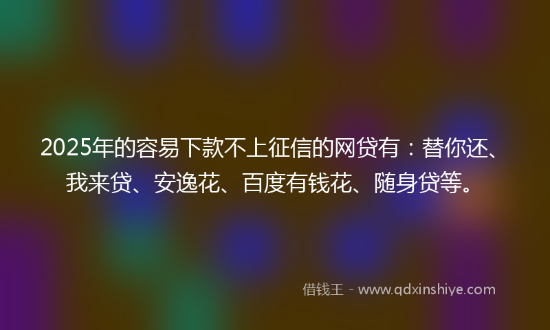2025年的容易下款不上征信的网贷有：替你还、我来贷、安逸花、百度有钱花、随身贷等。