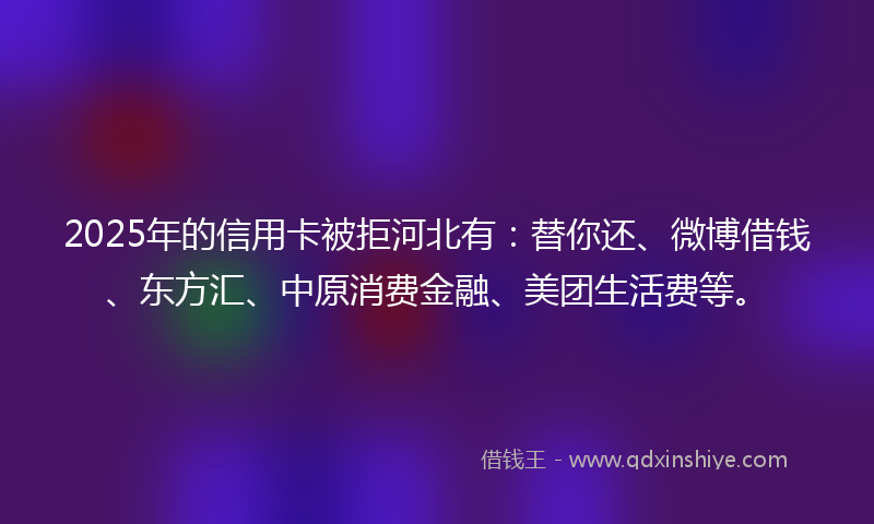 2025年的信用卡被拒河北有：替你还、微博借钱、东方汇、中原消费金融、美团生活费等。
