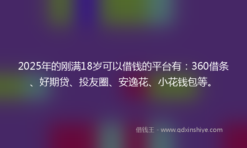 2025年的刚满18岁可以借钱的平台有：360借条、好期贷、投友圈、安逸花、小花钱包等。