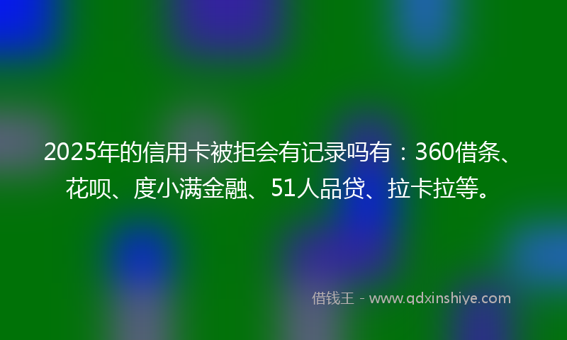2025年的信用卡被拒会有记录吗有：360借条、花呗、度小满金融、51人品贷、拉卡拉等。