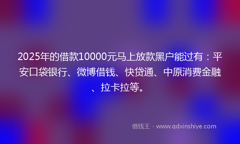 2025年的借款10000元马上放款黑户能过有：平安口袋银行、微博借钱、快贷通、中原消费金融、拉卡拉等。