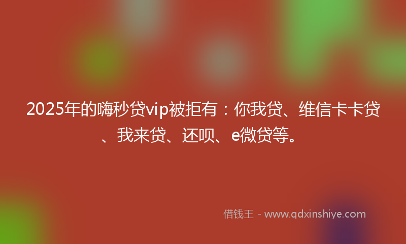 2025年的嗨秒贷vip被拒有：你我贷、维信卡卡贷、我来贷、还呗、e微贷等。