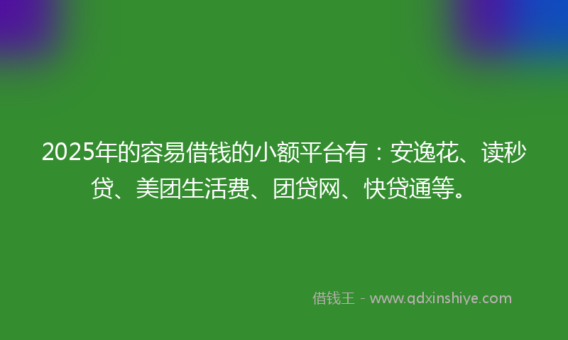 2025年的容易借钱的小额平台有：安逸花、读秒贷、美团生活费、团贷网、快贷通等。