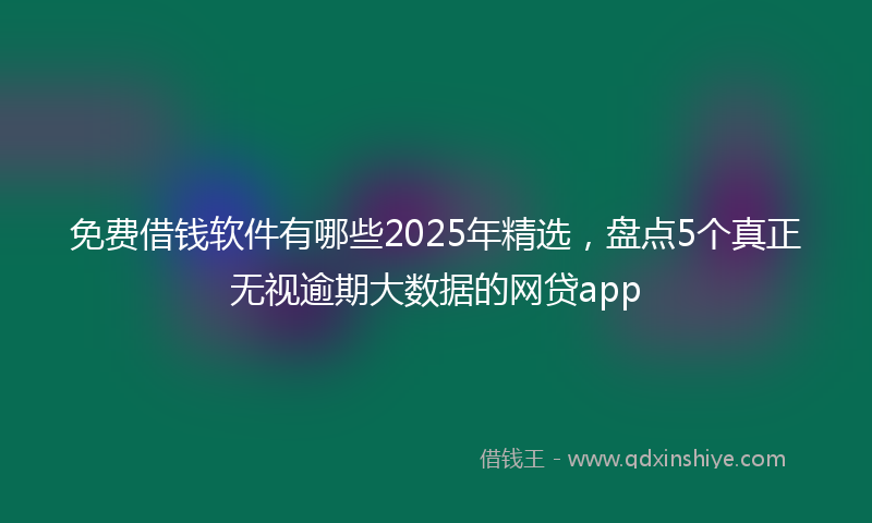 免费借钱软件有哪些2025年精选，盘点5个真正无视逾期大数据的网贷app