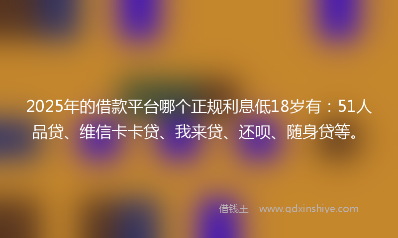 2025年的借款平台哪个正规利息低18岁有：51人品贷、维信卡卡贷、我来贷、还呗、随身贷等。