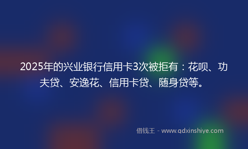 2025年的兴业银行信用卡3次被拒有：花呗、功夫贷、安逸花、信用卡贷、随身贷等。