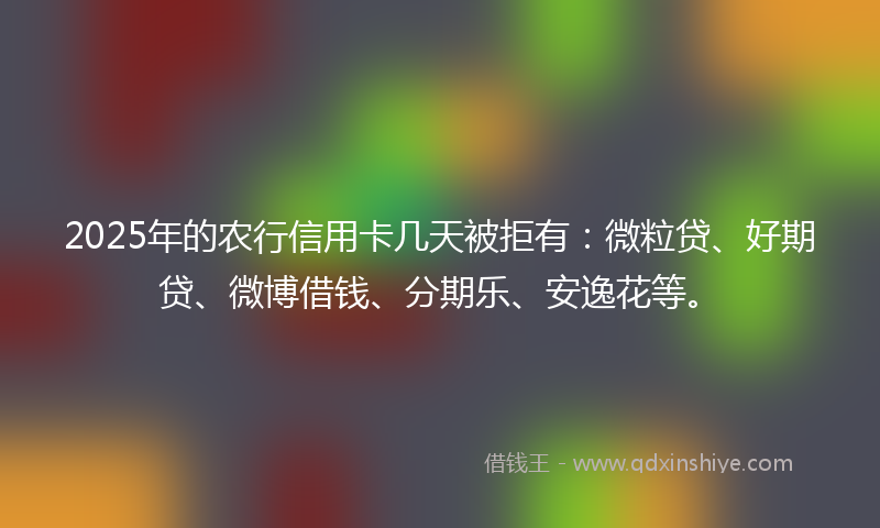 2025年的农行信用卡几天被拒有：微粒贷、好期贷、微博借钱、分期乐、安逸花等。